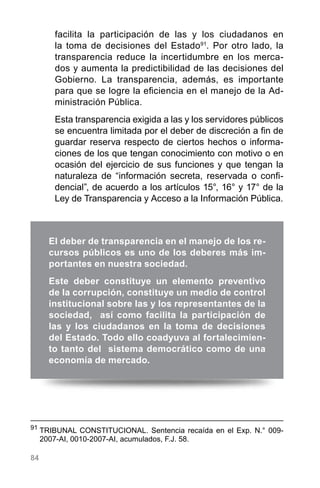 84
facilita la participación de las y los ciudadanos en
la toma de decisiones del Estado91
. Por otro lado, la
transparencia reduce la incertidumbre en los merca-
dos y aumenta la predictibilidad de las decisiones del
Gobierno. La transparencia, además, es importante
para que se logre la eficiencia en el manejo de la Ad-
ministración Pública.
Esta transparencia exigida a las y los servidores públicos
se encuentra limitada por el deber de discreción a fin de
guardar reserva respecto de ciertos hechos o informa-
ciones de los que tengan conocimiento con motivo o en
ocasión del ejercicio de sus funciones y que tengan la
naturaleza de “información secreta, reservada o confi-
dencial”, de acuerdo a los artículos 15°, 16° y 17° de la
Ley de Transparencia y Acceso a la Información Pública.
91
	TRIBUNAL CONSTITUCIONAL. Sentencia recaída en el Exp. N.° 009-
2007-AI, 0010-2007-AI, acumulados, F.J. 58.
El deber de transparencia en el manejo de los re-
cursos públicos es uno de los deberes más im-
portantes en nuestra sociedad.
Este deber constituye un elemento preventivo
de la corrupción, constituye un medio de control
institucional sobre las y los representantes de la
sociedad, así como facilita la participación de
las y los ciudadanos en la toma de decisiones
del Estado. Todo ello coadyuva al fortalecimien-
to tanto del sistema democrático como de una
economía de mercado.
 