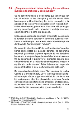 85
6.3.	 ¿En qué consiste el deber de las y los servidores
públicos de probidad y ética pública?
Se ha denominado así a los deberes que tienen que ver
con el respeto de los principios y valores éticos esta-
blecidos en la Constitución y las leyes orientadas a la
actuación de los servidores públicos con rectitud, hon-
radez y honestidad, procurando satisfacer el interés ge-
neral y desechando todo provecho o ventaja personal,
obtenido para sí o para otra persona.
Esta es una obligación orientada al correcto ejercicio de
la función de todo servidor y servidora público/a con-
forme a valores que descarten todo acto de corrupción
dentro de la Administración Pública92
.
De acuerdo al artículo 44º de la Constitución “son de-
beres primordiales del Estado: defender la soberanía
nacional; garantizar la plena vigencia de los derechos
humanos; proteger a la población de las amenazas con-
tra su seguridad; y promover el bienestar general que
se fundamenta en la justicia y en el desarrollo integral y
equilibrado de la Nación”. Tales deberes son especial-
mente atribuibles a las y los funcionarios públicos93
.
De acuerdo a lo señalado por el Plan Nacional de Lucha
Contra la Corrupción 2012-2016, la corrupción es un fe-
nómeno que afecta la gobernabilidad, la confianza en
las instituciones y los derechos de las personas. Pero la
corrupción no es un fenómeno unitario ni unidireccional.
No se concentra en un solo sector económico, en una
sola institución y no se explica por un solo factor.
92
	TRIBUNAL CONSTITUCIONAL. Sentencia recaída en el Exp. N.° 2235-
2004-AA/TC; 2234-2004-AA/TC.
93
TRIBUNAL CONSTITUCIONAL. Sentencia recaída en el Exp. N.° 008-
2005-AI, fundamento F.J. 14.
 