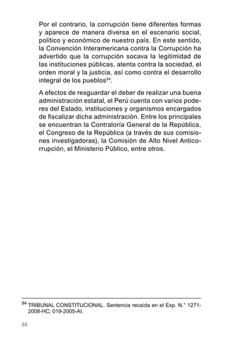 86
Por el contrario, la corrupción tiene diferentes formas
y aparece de manera diversa en el escenario social,
político y económico de nuestro país. En este sentido,
la Convención Interamericana contra la Corrupción ha
advertido que la corrupción socava la legitimidad de
las instituciones públicas, atenta contra la sociedad, el
orden moral y la justicia, así como contra el desarrollo
integral de los pueblos94
.
A efectos de resguardar el deber de realizar una buena
administración estatal, el Perú cuenta con varios pode-
res del Estado, instituciones y organismos encargados
de fiscalizar dicha administración. Entre los principales
se encuentran la Contraloría General de la República,
el Congreso de la República (a través de sus comisio-
nes investigadoras), la Comisión de Alto Nivel Antico-
rrupción, el Ministerio Público, entre otros.
94
	TRIBUNAL CONSTITUCIONAL. Sentencia recaída en el Exp. N.° 1271-
2008-HC; 019-2005-AI.
 