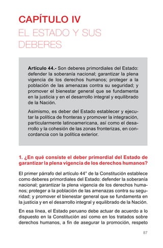 87
CAPÍTULO IV
EL ESTADO Y SUS
DEBERES
Artículo 44.- Son deberes primordiales del Estado:
defender la soberanía nacional; garantizar la plena
vigencia de los derechos humanos; proteger a la
población de las amenazas contra su seguridad; y
promover el bienestar general que se fundamenta
en la justicia y en el desarrollo integral y equilibrado
de la Nación.
Asimismo, es deber del Estado establecer y ejecu-
tar la política de fronteras y promover la integración,
particularmente latinoamericana, así como el desa-
rrollo y la cohesión de las zonas fronterizas, en con-
cordancia con la política exterior.
1. ¿En qué consiste el deber primordial del Estado de
garantizar la plena vigencia de los derechos humanos?
El primer párrafo del artículo 44° de la Constitución establece
como deberes primordiales del Estado: defender la soberanía
nacional; garantizar la plena vigencia de los derechos huma-
nos; proteger a la población de las amenazas contra su segu-
ridad; y promover el bienestar general que se fundamenta en
la justicia y en el desarrollo integral y equilibrado de la Nación.
En esa línea, el Estado peruano debe actuar de acuerdo a lo
dispuesto en la Constitución así como en los tratados sobre
derechos humanos, a fin de asegurar la promoción, respeto
 