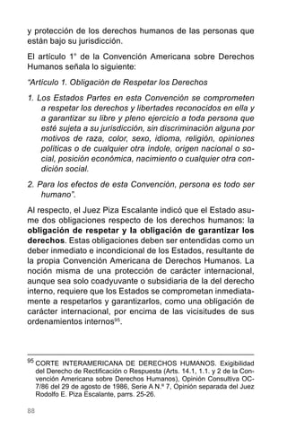 88
y protección de los derechos humanos de las personas que
están bajo su jurisdicción.
El artículo 1° de la Convención Americana sobre Derechos
Humanos señala lo siguiente:
“Artículo 1. Obligación de Respetar los Derechos
1. Los Estados Partes en esta Convención se comprometen
a respetar los derechos y libertades reconocidos en ella y
a garantizar su libre y pleno ejercicio a toda persona que
esté sujeta a su jurisdicción, sin discriminación alguna por
motivos de raza, color, sexo, idioma, religión, opiniones
políticas o de cualquier otra índole, origen nacional o so-
cial, posición económica, nacimiento o cualquier otra con-
dición social.
2. Para los efectos de esta Convención, persona es todo ser
humano”.
Al respecto, el Juez Piza Escalante indicó que el Estado asu-
me dos obligaciones respecto de los derechos humanos: la
obligación de respetar y la obligación de garantizar los
derechos. Estas obligaciones deben ser entendidas como un
deber inmediato e incondicional de los Estados, resultante de
la propia Convención Americana de Derechos Humanos. La
noción misma de una protección de carácter internacional,
aunque sea solo coadyuvante o subsidiaria de la del derecho
interno, requiere que los Estados se comprometan inmediata-
mente a respetarlos y garantizarlos, como una obligación de
carácter internacional, por encima de las vicisitudes de sus
ordenamientos internos95
.
95
	CORTE INTERAMERICANA DE DERECHOS HUMANOS. Exigibilidad
del Derecho de Rectificación o Respuesta (Arts. 14.1, 1.1. y 2 de la Con-
vención Americana sobre Derechos Humanos), Opinión Consultiva OC-
7/86 del 29 de agosto de 1986, Serie A N.º 7, Opinión separada del Juez
Rodolfo E. Piza Escalante, parrs. 25-26.
 