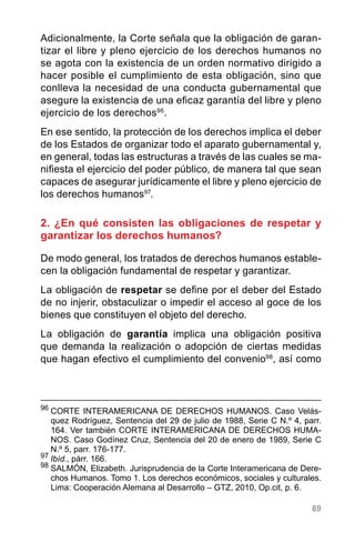 89
Adicionalmente, la Corte señala que la obligación de garan-
tizar el libre y pleno ejercicio de los derechos humanos no
se agota con la existencia de un orden normativo dirigido a
hacer posible el cumplimiento de esta obligación, sino que
conlleva la necesidad de una conducta gubernamental que
asegure la existencia de una eficaz garantía del libre y pleno
ejercicio de los derechos96
.
En ese sentido, la protección de los derechos implica el deber
de los Estados de organizar todo el aparato gubernamental y,
en general, todas las estructuras a través de las cuales se ma-
nifiesta el ejercicio del poder público, de manera tal que sean
capaces de asegurar jurídicamente el libre y pleno ejercicio de
los derechos humanos97
.
2. ¿En qué consisten las obligaciones de respetar y
garantizar los derechos humanos?
De modo general, los tratados de derechos humanos estable-
cen la obligación fundamental de respetar y garantizar.
La obligación de respetar se define por el deber del Estado
de no injerir, obstaculizar o impedir el acceso al goce de los
bienes que constituyen el objeto del derecho.
La obligación de garantía implica una obligación positiva
que demanda la realización o adopción de ciertas medidas
que hagan efectivo el cumplimiento del convenio98
, así como
96
	CORTE INTERAMERICANA DE DERECHOS HUMANOS. Caso Velás-
quez Rodríguez, Sentencia del 29 de julio de 1988, Serie C N.º 4, parr.
164. Ver también CORTE INTERAMERICANA DE DERECHOS HUMA-
NOS. Caso Godínez Cruz, Sentencia del 20 de enero de 1989, Serie C
N.º 5, parr. 176-177.
97
Ibíd., párr. 166.
98
SALMÓN, Elizabeth. Jurisprudencia de la Corte Interamericana de Dere-
chos Humanos. Tomo 1. Los derechos económicos, sociales y culturales.
Lima: Cooperación Alemana al Desarrollo – GTZ, 2010, Op.cit, p. 6.
 