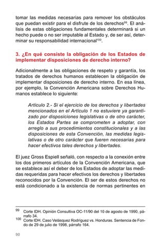 90
tomar las medidas necesarias para remover los obstáculos
que puedan existir para el disfrute de los derechos99
. El aná-
lisis de estas obligaciones fundamentales determinará si un
hecho puede o no ser imputable al Estado y, de ser así, deter-
minar su responsabilidad internacional100
.
3. ¿En qué consiste la obligación de los Estados de
implementar disposiciones de derecho interno?
Adicionalmente a las obligaciones de respeto y garantía, los
tratados de derechos humanos establecen la obligación de
implementar disposiciones de derecho interno. En esa línea,
por ejemplo, la Convención Americana sobre Derechos Hu-
manos establece lo siguiente:
Artículo 2.- Si el ejercicio de los derechos y libertades
mencionados en el Artículo 1 no estuviere ya garanti-
zado por disposiciones legislativas o de otro carácter,
los Estados Partes se comprometen a adoptar, con
arreglo a sus procedimientos constitucionales y a las
disposiciones de esta Convención, las medidas legis-
lativas o de otro carácter que fueren necesarias para
hacer efectivos tales derechos y libertades.
El juez Gross Espiell señaló, con respecto a la conexión entre
los dos primeros artículos de la Convención Americana, que
se establece así el deber de los Estados de adoptar las medi-
das requeridas para hacer efectivos los derechos y libertades
reconocidos por la Convención. El ser de estos derechos no
está condicionado a la existencia de normas pertinentes en
99
	 Corte IDH. Opinión Consultiva OC-11/90 del 10 de agosto de 1990, pá-
rrafo 34.
100	
Corte IDH. Caso Velásquez Rodríguez vs. Honduras. Sentencia de Fon-
do de 29 de julio de 1998, párrafo 164.
 