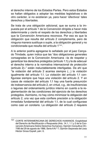 91
el derecho interno de los Estados Partes. Pero estos Estados
se hallan obligados a adoptar las medidas legislativas o de
otro carácter, si no existieran ya, para hacer ‘efectivos’ tales
derechos y libertades.
Se trata de una obligación adicional, que se suma a la im-
puesta por el artículo 1 de la Convención dirigida a hacer más
determinante y cierto el respeto de los derechos y libertades
que la Convención Americana reconoce. Por eso es que la
obligación que resulta del artículo 2 complementa, pero de
ninguna manera sustituye o suple, a la obligación general y no
condicionada que resulta del artículo 1”101
.
A lo anterior podría agregarse lo señalado por el juez Cança-
do Trindade, quien indica que las “dos obligaciones generales
consagradas en la Convención Americana –la de respetar y
garantizar los derechos protegidos (artículo 1.1) y la de adecuar
el derecho interno a la normativa internacional de protección
(artículo 2)–” están ineluctablemente interligadas. De ahí que
“la violación del artículo 2 acarrea siempre (…) la violación
igualmente del artículo 1.1. La violación del artículo 1.1 con-
figurase siempre que haya una violación del artículo 2. Y en
casos de violación del artículo 1.1 hay una fuerte presunción
de inobservancia del artículo 2, en virtud, v.g., de insuficiencias
o lagunas del ordenamiento jurídico interno en cuanto a la re-
glamentación de las condiciones del ejercicio de los derechos
protegidos. Asimismo, no hay cómo minimizar la obligación del
artículo 2, una vez que esta confiere precisión a la obligación
inmediata fundamental del artículo 1.1, de la cual configurase
como casi un corolario. La obligación del artículo 2 requiere
101
	 CORTE INTERAMERICANA DE DERECHOS HUMANOS. Exigibilidad
del Derecho de Rectificación o Respuesta (Arts. 14.1, 1.1 y 2 de la Con-
vención Americana Sobre Derechos Humanos), Opinión Consultiva OC-
7/86 del 29 de agosto de 1986, Serie A N.º 7, Opinión Separada del Juez
Héctor Gross Espiell, párr. 6.
 