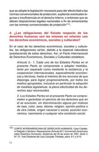 92
que se adopte la legislación necesaria para dar efectividad a las
normas convencionales de protección, supliendo eventuales la-
gunas o insuficiencias en el derecho interno, o entonces que se
alteren disposiciones legales nacionales a fin de armonizarlas
con las normas convencionales de protección”102
.
4. ¿Las obligaciones del Estado respecto de los
derechos humanos son las mismas en relación con
los derechos económicos, sociales y culturales?
En el caso de los derechos económicos, sociales y cultura-
les, las obligaciones varían, debido a la especial naturaleza
(prestacional) de estos derechos. Así, el Pacto Internacional
de Derechos Económicos, Sociales y Culturales establece:
Artículo 2.- 1. Cada uno de los Estados Partes en el
presente Pacto se compromete a adoptar medidas,
tanto por separado como mediante la asistencia y la
cooperación internacionales, especialmente económi-
cas y técnicas, hasta el máximo de los recursos de que
disponga, para lograr progresivamente, por todos los
medios apropiados, inclusive en particular la adopción
de medidas legislativas, la plena efectividad de los de-
rechos aquí reconocidos.
2. Los Estados Partes en el presente Pacto se compro-
meten a garantizar el ejercicio de los derechos que en
él se enuncian, sin discriminación alguna por motivos
de raza, color, sexo, idioma, religión, opinión política o
de otra índole, origen nacional o social, posición eco-
nómica, nacimiento o cualquier otra condición social.
102
	 CORTE INTERAMERICANA DE DERECHOS HUMANOS. Caso Caballe-
ro Delgado y Santana, Reparaciones (Artículo 63.1 Convención Americana
sobre Derechos Humanos), Sentencia del 29 de enero de 1997, Serie C
N.º 31, Voto Disidente del Juez Cançado Trindade, párrs. 6-7 y 9-10.
 