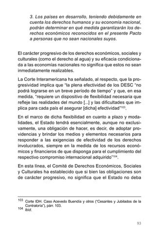 93
3. Los países en desarrollo, teniendo debidamente en
cuenta los derechos humanos y su economía nacional,
podrán determinar en qué medida garantizarán los de-
rechos económicos reconocidos en el presente Pacto
a personas que no sean nacionales suyos.
El carácter progresivo de los derechos económicos, sociales y
culturales (como el derecho al agua) y su eficacia condiciona-
da a las economías nacionales no significa que estos no sean
inmediatamente realizables.
La Corte Interamericana ha señalado, al respecto, que la pro-
gresividad implica que “la plena efectividad de los DESC “no
podrá lograrse en un breve período de tiempo” y que, en esa
medida, “requiere un dispositivo de flexibilidad necesaria que
refleje las realidades del mundo [...] y las dificultades que im-
plica para cada país el asegurar [dicha] efectividad”103
.
En el marco de dicha flexibilidad en cuanto a plazo y moda-
lidades, el Estado tendrá esencialmente, aunque no exclusi-
vamente, una obligación de hacer, es decir, de adoptar pro-
videncias y brindar los medios y elementos necesarios para
responder a las exigencias de efectividad de los derechos
involucrados, siempre en la medida de los recursos econó-
micos y financieros de que disponga para el cumplimiento del
respectivo compromiso internacional adquirido”104
.
En esta línea, el Comité de Derechos Económicos, Sociales
y Culturales ha establecido que si bien las obligaciones son
de carácter progresivo, no significa que el Estado no deba
103
	 Corte IDH. Caso Acevedo Buendía y otros (“Cesantes y Jubilados de la
Contraloría”), párr. 103.
104
Ibíd.
 