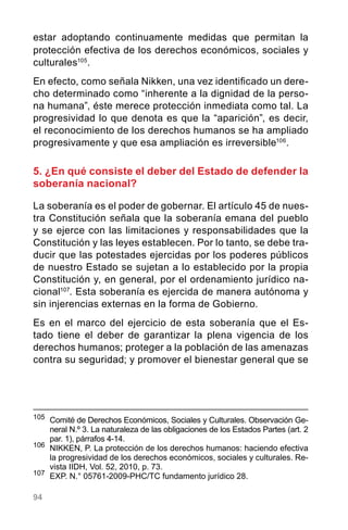 94
estar adoptando continuamente medidas que permitan la
protección efectiva de los derechos económicos, sociales y
culturales105
.
En efecto, como señala Nikken, una vez identificado un dere-
cho determinado como “inherente a la dignidad de la perso-
na humana”, éste merece protección inmediata como tal. La
progresividad lo que denota es que la “aparición”, es decir,
el reconocimiento de los derechos humanos se ha ampliado
progresivamente y que esa ampliación es irreversible106
.
5. ¿En qué consiste el deber del Estado de defender la
soberanía nacional?
La soberanía es el poder de gobernar. El artículo 45 de nues-
tra Constitución señala que la soberanía emana del pueblo
y se ejerce con las limitaciones y responsabilidades que la
Constitución y las leyes establecen. Por lo tanto, se debe tra-
ducir que las potestades ejercidas por los poderes públicos
de nuestro Estado se sujetan a lo establecido por la propia
Constitución y, en general, por el ordenamiento jurídico na-
cional107
. Esta soberanía es ejercida de manera autónoma y
sin injerencias externas en la forma de Gobierno.
Es en el marco del ejercicio de esta soberanía que el Es-
tado tiene el deber de garantizar la plena vigencia de los
derechos humanos; proteger a la población de las amenazas
contra su seguridad; y promover el bienestar general que se
105
	 Comité de Derechos Económicos, Sociales y Culturales. Observación Ge-
neral N.º 3. La naturaleza de las obligaciones de los Estados Partes (art. 2
par. 1), párrafos 4-14.
106	
NIKKEN, P. La protección de los derechos humanos: haciendo efectiva
la progresividad de los derechos económicos, sociales y culturales. Re-
vista IIDH, Vol. 52, 2010, p. 73.
107	
EXP. N.° 05761-2009-PHC/TC fundamento jurídico 28.
 