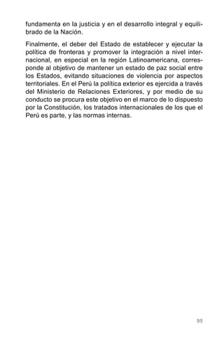 95
fundamenta en la justicia y en el desarrollo integral y equili-
brado de la Nación.
Finalmente, el deber del Estado de establecer y ejecutar la
política de fronteras y promover la integración a nivel inter-
nacional, en especial en la región Latinoamericana, corres-
ponde al objetivo de mantener un estado de paz social entre
los Estados, evitando situaciones de violencia por aspectos
territoriales. En el Perú la política exterior es ejercida a través
del Ministerio de Relaciones Exteriores, y por medio de su
conducto se procura este objetivo en el marco de lo dispuesto
por la Constitución, los tratados internacionales de los que el
Perú es parte, y las normas internas.
 