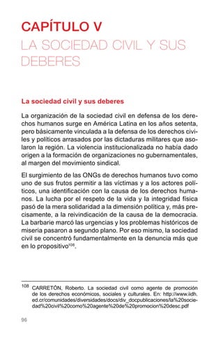 96
CAPÍTULO V
LA SOCIEDAD CIVIL Y SUS
DEBERES
La sociedad civil y sus deberes
La organización de la sociedad civil en defensa de los dere-
chos humanos surge en América Latina en los años setenta,
pero básicamente vinculada a la defensa de los derechos civi-
les y políticos arrasados por las dictaduras militares que aso-
laron la región. La violencia institucionalizada no había dado
origen a la formación de organizaciones no gubernamentales,
al margen del movimiento sindical.
El surgimiento de las ONGs de derechos humanos tuvo como
uno de sus frutos permitir a las víctimas y a los actores polí-
ticos, una identificación con la causa de los derechos huma-
nos. La lucha por el respeto de la vida y la integridad física
pasó de la mera solidaridad a la dimensión política y, más pre-
cisamente, a la reivindicación de la causa de la democracia.
La barbarie marcó las urgencias y los problemas históricos de
miseria pasaron a segundo plano. Por eso mismo, la sociedad
civil se concentró fundamentalmente en la denuncia más que
en lo propositivo108
.
108
	CARRETÓN, Roberto. La sociedad civil como agente de promoción
de los derechos económicos, sociales y culturales. En: http://www.iidh.
ed.cr/comunidades/diversidades/docs/div_docpublicaciones/la%20socie-
dad%20civil%20como%20agente%20de%20promocion%20desc.pdf
 