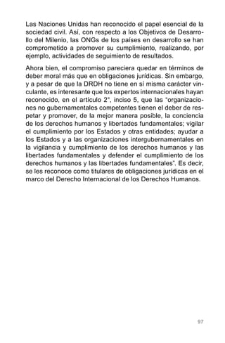 97
Las Naciones Unidas han reconocido el papel esencial de la
sociedad civil. Así, con respecto a los Objetivos de Desarro-
llo del Milenio, las ONGs de los países en desarrollo se han
comprometido a promover su cumplimiento, realizando, por
ejemplo, actividades de seguimiento de resultados.
Ahora bien, el compromiso pareciera quedar en términos de
deber moral más que en obligaciones jurídicas. Sin embargo,
y a pesar de que la DRDH no tiene en sí misma carácter vin-
culante, es interesante que los expertos internacionales hayan
reconocido, en el artículo 2°, inciso 5, que las “organizacio-
nes no gubernamentales competentes tienen el deber de res-
petar y promover, de la mejor manera posible, la conciencia
de los derechos humanos y libertades fundamentales; vigilar
el cumplimiento por los Estados y otras entidades; ayudar a
los Estados y a las organizaciones intergubernamentales en
la vigilancia y cumplimiento de los derechos humanos y las
libertades fundamentales y defender el cumplimiento de los
derechos humanos y las libertades fundamentales”. Es decir,
se les reconoce como titulares de obligaciones jurídicas en el
marco del Derecho Internacional de los Derechos Humanos.
 