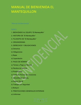 MANUAL DE BIENVENIDA EL
MANTEQUILLON
1
“Manual de Bienvenida”
INDICE
1. BIENVENIDO AL EQUIPO “El Mantequillón”
2. HISTORIA DE “El Mantequillón”
3. FILOSOFÍA DE “El Mantequillón”
4. ORGANIGRAMA
5. DERECHOS Y OBLIGACIONES
a) Derechos
b) Obligaciones
c) Bajas
d) Capacitación
6. PAGO DE NÓMINA
a) Tiempo y Pago de Nómina
b) Recibos de Nómina
c) Prestaciones
d) Tabla de Periodo de Vacaciones
7. SEGURIDAD SOCIAL
a) Seguro Social
b) Trabajar con Seguridad
c) Botiquín
8. PRESTACIONES GENERALES INTERNAS
a) Uniformes
 
