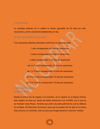 10
c) Prestaciones:
La empresa además de tu salario te ofrece aguinaldo de 20 días por año,
vacaciones y prima vacacional establecidas por ley.
d) Tabla de período de vacaciones:
Tus vacaciones deberás solicitarlas conforme a la siguiente tabla:
1 año corresponden a 6 días de vacaciones
2 años corresponden a 8 días de vacaciones
3 años corresponden a 10 días de vacaciones
de 4 a 7 años corresponden 12 días de vacaciones
de 7 a 10 años corresponden 14 días de vacaciones
de 10 a 13 años corresponden 16 días de vacaciones
de 13 a 16 años corresponden 18 días de vacaciones
7. SEGURIDAD SOCIAL
a) Seguro social:
Desde el primer día de ingreso a la empresa, se te registra en el Seguro Social,
este registro se hace por medio de enlace electrónico con el IMSS, por lo que no
se manejan hojas Rosas. Tendrás que pedir una carta patronal (la cual se elabora
en el Depto. De Recursos Humanos), para que te puedas dar de alta en la clínica
más cercana a tu domicilio, esto es para que tengas derecho a atención médica.
 