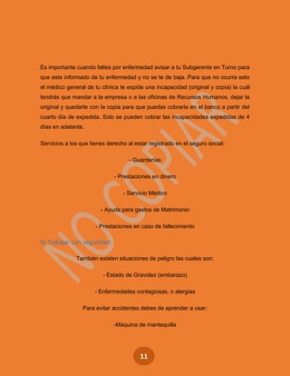11
Es importante cuando faltes por enfermedad avisar a tu Subgerente en Turno para
que este informado de tu enfermedad y no se te de baja. Para que no ocurra esto
el médico general de tu clínica te expide una incapacidad (original y copia) la cuál
tendrás que mandar a la empresa o a las oficinas de Recursos Humanos, dejar la
original y quedarte con la copia para que puedas cobrarla en el banco a partir del
cuarto día de expedida. Solo se pueden cobrar las incapacidades expedidas de 4
días en adelante.
Servicios a los que tienes derecho al estar registrado en el seguro social:
- Guarderías
- Prestaciones en dinero
- Servicio Médico
- Ayuda para gastos de Matrimonio
- Prestaciones en caso de fallecimiento
b) Trabajar con seguridad:
También existen situaciones de peligro las cuales son:
- Estado de Gravidez (embarazo)
- Enfermedades contagiosas, o alergias
Para evitar accidentes debes de aprender a usar:
-Máquina de mantequilla
 