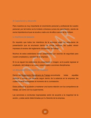 13
d) Capacitación y desarrollo
Para nosotros es muy importante el crecimiento personal y profesional de nuestro
personal, por tal motivo se te invitará a diversos cursos de capacitación, siendo de
suma importancia el que se acuda a cada uno de ellos cuando se te indique.
9. POLÍTICAS DE IMAGEN
Es requisito que todos los miembros de la empresa sigan los estándares de
presentación que se enumeran dentro de dichas políticas, las cuales vienen
impresas al reverso del reglamento disciplinario de trabajo.
Muchos de estos estándares fueron establecidos por razones de seguridad para
nuestro empleados y sanidad de la empresa.
Si no se siguen los estándares de presentación e imagen, se le puede regresar al
empleado, del trabajo a su casa y estará sujeto a acciones disciplinarias.
10. REGLAMENTO INTERIOR DE TRABAJO
Dentro del Reglamento Disciplinario de Trabajo encontrarás todas aquellas
políticas y normas que deberás seguir dentro de tu estancia en la empresa, las
cuales te serán entregadas al momento de tu contratación.
Estas políticas te ayudarán a mantener una buena relación con tus compañeros de
trabajo, así como con tus supervisores.
Las sanciones a conductas inapropiadas serán de acuerdo a la magnitud de la
acción, y estas serán determinadas por tu Gerente de la empresa.
 