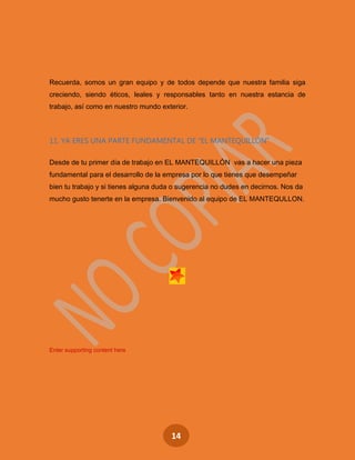 14
Recuerda, somos un gran equipo y de todos depende que nuestra familia siga
creciendo, siendo éticos, leales y responsables tanto en nuestra estancia de
trabajo, así como en nuestro mundo exterior.
11. YA ERES UNA PARTE FUNDAMENTAL DE “EL MANTEQUILLÓN”
Desde de tu primer día de trabajo en EL MANTEQUILLÓN vas a hacer una pieza
fundamental para el desarrollo de la empresa por lo que tienes que desempeñar
bien tu trabajo y si tienes alguna duda o sugerencia no dudes en decirnos. Nos da
mucho gusto tenerte en la empresa. Bienvenido al equipo de EL MANTEQULLON.
Enter supporting content here
 