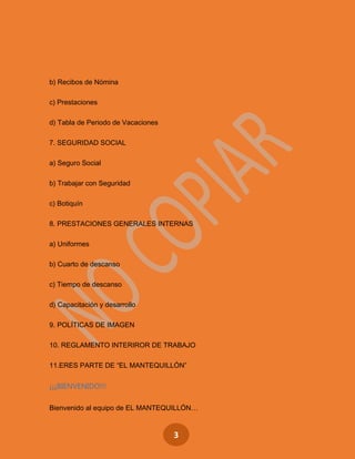 3
b) Recibos de Nómina
c) Prestaciones
d) Tabla de Periodo de Vacaciones
7. SEGURIDAD SOCIAL
a) Seguro Social
b) Trabajar con Seguridad
c) Botiquín
8. PRESTACIONES GENERALES INTERNAS
a) Uniformes
b) Cuarto de descanso
c) Tiempo de descanso
d) Capacitación y desarrollo
9. POLÍTICAS DE IMAGEN
10. REGLAMENTO INTERIROR DE TRABAJO
11.ERES PARTE DE “EL MANTEQUILLÓN”
¡¡¡BIENVENIDO!!!
Bienvenido al equipo de EL MANTEQUILLÓN…
 