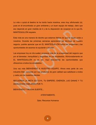 4
La vida o quizá el destino te ha traído hacia nosotros, eres muy afortunado (a),
pues en él encontrarás un gran ambiente y un buen equipo de trabajo, claro que
eso depende en gran medida de ti y de tu disposición de cooperar en lo que EL
MANTEQUILLÓN requiere.
Esta nota es una manera de decirte que estamos felices de que te hayas unido a
nosotros. Durante las próximas semanas aprenderás las técnicas de nuestro
negocio, podrás apreciar que en EL MANTEQUILLÓN todos los programas y las
oportunidades de ascenso te ayudarán a triunfar.
Las empresas hoy en día suelen ocuparse más de la prosperidad del negocio que
por el bienestar, tranquilidad y seguridad de sus empleados. Afortunadamente en
EL MANTEQUILLÓN no es así. Aquí descubrirás las oportunidades que
ofrecemos a todos los empleados.
Una vez más BIENVENIDO A NUESTRO EQUIPO. Ahora eres parte de una
industria líder, conocida por sus productos de gran calidad que satisfacen a todos
y cada uno de nuestros clientes.
RECUERDA: LA META ES TUYA, TU EMPEÑO, ENERGÍA, LAS GANAS Y TU
DEDICACIÓN HABLARÁN POR TI.
BIENVENIDO Y MUCHA SUERTE...
ATENTAMENTE.
Dpto. Recursos Humanos
 