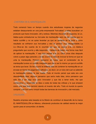 5
2.HISTORIA DE EL MANTEQUILLÒN
Todo comenzó hace un tiempo cuando dos estudiosas mujeres de negocios
estaban desayunando en una junta empresarial “hot-cakes” y estas buscaban un
producto que fuera innovador, útil y exitoso. Mientras discutían de negocios, la Lic.
Islaba quiso embadurnar su hot-cake de mantequilla, pero se dio cuenta que no
había cuchillo y no se quiso levantar ya que se perdería de la junta y como
resultado se enfriaron sus hot-cakes y eso le pareció muy desagradable. La
Lic. Oliva se dio cuenta de lo ocurrido asi que se acerco a la Lic. Islaba a
preguntarle que ocurría y ella respondió: - debería de haber una forma mas fácil
de aplicar la mantequilla. Y eso hizo pensar a la Lic. Oliva. Unos días después
volvió a pasar algo parecido y se les ocurrió la idea de innovar la forma en que se
unta la mantequilla. Primero pensaron en hacer que el contenedor de la
mantequilla tuviera un cuchillo integrado pero iba a ser lo mismo ya que el cuchillo
se tenia que lavar. Se les ocurrió la brillante idea de contener la mantequilla en un
envase en forma de pegamento adhesivo, es decir, en un tubo del cual va saliendo
la mantequilla cuando le das vuelta. Todo el mundo pensó que esta era una
descabellada idea; algunos pensaron que sería mala idea, otros pensaron que
esto iba a ser algo loco pero innovador y que iba a tener éxito. Asi que
comenzaron a desarrollar la idea a costa de todas las criticas y lo que empezó
como una idea loca terminó siendo el invento del año. Todo el mundo la quería
comprar y así fue como rompió todas las barreras de innovación y del mercado.
3.FILOSOFÍA
Nuestra empresa esta basada en la Misión de contribuir al desarrollo de la marca
EL MANTEQUILLÓN en México, ofreciendo productos de calidad siendo la mejor
opción para el consumidor; el cliente.
 