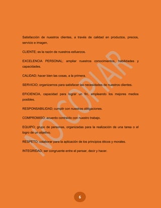 6
Satisfacción de nuestros clientes, a través de calidad en productos, precios,
servicio e imagen.
CLIENTE; es la razón de nuestros esfuerzos.
EXCELENCIA PERSONAL; ampliar nuestros conocimientos, habilidades y
capacidades.
CALIDAD; hacer bien las cosas, a la primera.
SERVICIO; organizarnos para satisfacer las necesidades de nuestros clientes.
EFICIENCIA, capacidad para lograr un fin, empleando los mejores medios
posibles.
RESPONSABILIDAD; cumplir con nuestras obligaciones.
COMPROMISO; acuerdo contraído con nuestro trabajo.
EQUIPO; grupo de personas, organizadas para la realización de una tarea o el
logro de un objetivo.
RESPETO; colaborar para la aplicación de los principios éticos y morales.
INTEGRIDAD; ser congruente entre el pensar, decir y hacer.
 