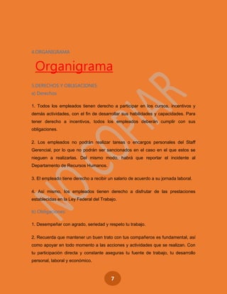 7
4.ORGANIGRAMA
Organigrama
5.DERECHOS Y OBLIGACIONES
a) Derechos
1. Todos los empleados tienen derecho a participar en los cursos, incentivos y
demás actividades, con el fin de desarrollar sus habilidades y capacidades. Para
tener derecho a incentivos, todos los empleados deberán cumplir con sus
obligaciones.
2. Los empleados no podrán realizar tareas o encargos personales del Staff
Gerencial, por lo que no podrán ser sancionados en el caso en el que estos se
nieguen a realizarlas. Del mismo modo, habrá que reportar el incidente al
Departamento de Recursos Humanos.
3. El empleado tiene derecho a recibir un salario de acuerdo a su jornada laboral.
4. Así mismo, los empleados tienen derecho a disfrutar de las prestaciones
establecidas en la Ley Federal del Trabajo.
b) Obligaciones:
1. Desempeñar con agrado, seriedad y respeto tu trabajo.
2. Recuerda que mantener un buen trato con tus compañeros es fundamental, así
como apoyar en todo momento a las acciones y actividades que se realizan. Con
tu participación directa y constante aseguras tu fuente de trabajo, tu desarrollo
personal, laboral y económico.
 