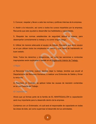 8
3. Conocer, respetar y llevar a cabo las normas y políticas internas de la empresa.
4. Asistir a la inducción, así como a todos los cursos impartidos por la empresa.
Recuerda que esto ayudará a desarrollar tus habilidades y capacidades.
5. Respetar las normas establecidas de seguridad laboral e higiene, para
desempeñar correctamente tu trabajo y no correr ningún riesgo.
6. Utilizar de manera adecuada el equipo de trabajo. Recuerda que dicho equipo
es el que utilizan todos los empleados en común y que habrá de mantenerlo en
buen estado.
Nota: Todos los derechos y obligaciones, así como las sanciones a conductas
inapropiadas serán explicadas a detalle en el Reglamento Interior de Trabajo.
c) Bajas:
a) Renuncia Voluntaria; cuando decidas dejar tu trabajo, tendrás que acudir al
Departamento de Recursos Humanos, a realizar una Entrevista de Salida y firmar
tu renuncia.
b) Rescisión de Contrato; se aplican todas las causas de rescisión contenidas
en la Ley Federal del Trabajo.
d) Capacitación:
Ahora que ya formas parte de la familia de EL MANTEQUILLÓN tu capacitación
será muy importante para tu desarrollo dentro de la empresa.
Contamos con un Entrenador, el cual será el responsable de capacitarte en todas
las áreas de éste, así como supervisar el desarrollo de tus actividades.
 