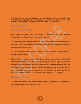 9
A lo largo de tu carrera participarás en los distintos cursos, los cuales son
impartidos por el Departamento de Capacitación. Así mismo, estos cursos serán
tomados en cuenta para futuras promociones dentro de la empresa.
6. PAGO DE NÓMINA
a) Tiempo y forma de pago:
Los cortes de pago son de Lunes a Domingo de cada semana
independientemente del día en que iniciaste a trabajar.
Tu sueldo se pagará cada jueves en el caso de los empleados generales y los
días 15 y último de cada mes en el caso de subgerentes, gerentes, empleados
operativos y administrativos.
Tu pago lo recibirás a través de una tarjeta de débito para que acudas al banco y
puedas realizar el retiro.
Al momento de recoger tu tarjeta recibirás un sobre el cual contiene tu tarjeta de
débito y tu NIP correspondiente. Este lo deberás guardar en un lugar seguro en tu
casa para que en caso de extravío puedas hacer el trámite necesario para su
cancelación, posteriormente deberás acudir al departamento de recursos humanos
de tu localidad para que te proporcionen un escrito para poder tramitar la
reposición (el banco cobrará una comisión por la reposición de tu tarjeta).
b) Recibos de nómina
Tu recibo de nómina será enviado cada semana y quincena a la empresa y
deberás regresarlo con tu nombre y firma.
 
