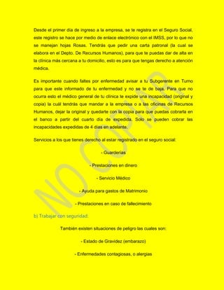 Desde el primer día de ingreso a la empresa, se te registra en el Seguro Social,
este registro se hace por medio de enlace electrónico con el IMSS, por lo que no
se manejan hojas Rosas. Tendrás que pedir una carta patronal (la cual se
elabora en el Depto. De Recursos Humanos), para que te puedas dar de alta en
la clínica más cercana a tu domicilio, esto es para que tengas derecho a atención
médica.
Es importante cuando faltes por enfermedad avisar a tu Subgerente en Turno
para que este informado de tu enfermedad y no se te de baja. Para que no
ocurra esto el médico general de tu clínica te expide una incapacidad (original y
copia) la cuál tendrás que mandar a la empresa o a las oficinas de Recursos
Humanos, dejar la original y quedarte con la copia para que puedas cobrarla en
el banco a partir del cuarto día de expedida. Solo se pueden cobrar las
incapacidades expedidas de 4 días en adelante.
Servicios a los que tienes derecho al estar registrado en el seguro social:
- Guarderías
- Prestaciones en dinero
- Servicio Médico
- Ayuda para gastos de Matrimonio
- Prestaciones en caso de fallecimiento
b) Trabajar con seguridad:
También existen situaciones de peligro las cuales son:
- Estado de Gravidez (embarazo)
- Enfermedades contagiosas, o alergias
 