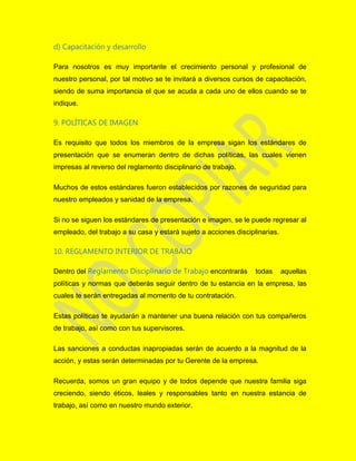 d) Capacitación y desarrollo
Para nosotros es muy importante el crecimiento personal y profesional de
nuestro personal, por tal motivo se te invitará a diversos cursos de capacitación,
siendo de suma importancia el que se acuda a cada uno de ellos cuando se te
indique.
9. POLÍTICAS DE IMAGEN
Es requisito que todos los miembros de la empresa sigan los estándares de
presentación que se enumeran dentro de dichas políticas, las cuales vienen
impresas al reverso del reglamento disciplinario de trabajo.
Muchos de estos estándares fueron establecidos por razones de seguridad para
nuestro empleados y sanidad de la empresa.
Si no se siguen los estándares de presentación e imagen, se le puede regresar al
empleado, del trabajo a su casa y estará sujeto a acciones disciplinarias.
10. REGLAMENTO INTERIOR DE TRABAJO
Dentro del Reglamento Disciplinario de Trabajo encontrarás todas aquellas
políticas y normas que deberás seguir dentro de tu estancia en la empresa, las
cuales te serán entregadas al momento de tu contratación.
Estas políticas te ayudarán a mantener una buena relación con tus compañeros
de trabajo, así como con tus supervisores.
Las sanciones a conductas inapropiadas serán de acuerdo a la magnitud de la
acción, y estas serán determinadas por tu Gerente de la empresa.
Recuerda, somos un gran equipo y de todos depende que nuestra familia siga
creciendo, siendo éticos, leales y responsables tanto en nuestra estancia de
trabajo, así como en nuestro mundo exterior.
 