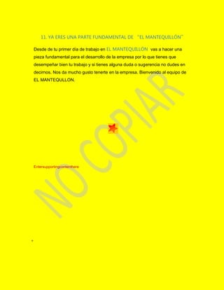 11. YA ERES UNA PARTE FUNDAMENTAL DE “EL MANTEQUILLÓN”
Desde de tu primer día de trabajo en EL MANTEQUILLÓN vas a hacer una
pieza fundamental para el desarrollo de la empresa por lo que tienes que
desempeñar bien tu trabajo y si tienes alguna duda o sugerencia no dudes en
decirnos. Nos da mucho gusto tenerte en la empresa. Bienvenido al equipo de
EL MANTEQULLON.
Entersupportingcontenthere
+
 