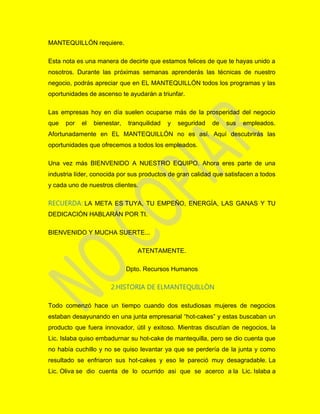 MANTEQUILLÓN requiere.
Esta nota es una manera de decirte que estamos felices de que te hayas unido a
nosotros. Durante las próximas semanas aprenderás las técnicas de nuestro
negocio, podrás apreciar que en EL MANTEQUILLÓN todos los programas y las
oportunidades de ascenso te ayudarán a triunfar.
Las empresas hoy en día suelen ocuparse más de la prosperidad del negocio
que por el bienestar, tranquilidad y seguridad de sus empleados.
Afortunadamente en EL MANTEQUILLÓN no es así. Aquí descubrirás las
oportunidades que ofrecemos a todos los empleados.
Una vez más BIENVENIDO A NUESTRO EQUIPO. Ahora eres parte de una
industria líder, conocida por sus productos de gran calidad que satisfacen a todos
y cada uno de nuestros clientes.
RECUERDA: LA META ES TUYA, TU EMPEÑO, ENERGÍA, LAS GANAS Y TU
DEDICACIÓN HABLARÁN POR TI.
BIENVENIDO Y MUCHA SUERTE...
ATENTAMENTE.
Dpto. Recursos Humanos
2.HISTORIA DE ELMANTEQUILLÒN
Todo comenzó hace un tiempo cuando dos estudiosas mujeres de negocios
estaban desayunando en una junta empresarial “hot-cakes” y estas buscaban un
producto que fuera innovador, útil y exitoso. Mientras discutían de negocios, la
Lic. Islaba quiso embadurnar su hot-cake de mantequilla, pero se dio cuenta que
no había cuchillo y no se quiso levantar ya que se perdería de la junta y como
resultado se enfriaron sus hot-cakes y eso le pareció muy desagradable. La
Lic. Oliva se dio cuenta de lo ocurrido asi que se acerco a la Lic. Islaba a
 