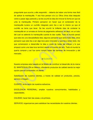 preguntarle que ocurría y ella respondió: - debería de haber una forma mas fácil
de aplicar la mantequilla. Y eso hizo pensar a la Lic. Oliva. Unos días después
volvió a pasar algo parecido y se les ocurrió la idea de innovar la forma en que se
unta la mantequilla. Primero pensaron en hacer que el contenedor de la
mantequilla tuviera un cuchillo integrado pero iba a ser lo mismo ya que el
cuchillo se tenia que lavar. Se les ocurrió la brillante idea de contener la
mantequilla en un envase en forma de pegamento adhesivo, es decir, en un tubo
del cual va saliendo la mantequilla cuando le das vuelta. Todo el mundo pensó
que esta era una descabellada idea; algunos pensaron que sería mala idea, otros
pensaron que esto iba a ser algo loco pero innovador y que iba a tener éxito. Asi
que comenzaron a desarrollar la idea a costa de todas las criticas y lo que
empezó como una idea loca terminó siendo el invento del año. Todo el mundo la
quería comprar y así fue como rompió todas las barreras de innovación y del
mercado.
3.FILOSOFÍA
Nuestra empresa esta basada en la Misión de contribuir al desarrollo de la marca
EL MANTEQUILLÓN en México, ofreciendo productos de calidad siendo la mejor
opción para el consumidor; el cliente.
Satisfacción de nuestros clientes, a través de calidad en productos, precios,
servicio e imagen.
CLIENTE; es la razón de nuestros esfuerzos.
EXCELENCIA PERSONAL; ampliar nuestros conocimientos, habilidades y
capacidades.
CALIDAD; hacer bien las cosas, a la primera.
SERVICIO; organizarnos para satisfacer las necesidades de nuestros clientes.
 
