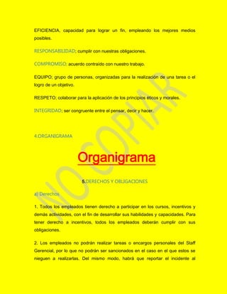 EFICIENCIA, capacidad para lograr un fin, empleando los mejores medios
posibles.
RESPONSABILIDAD; cumplir con nuestras obligaciones.
COMPROMISO; acuerdo contraído con nuestro trabajo.
EQUIPO; grupo de personas, organizadas para la realización de una tarea o el
logro de un objetivo.
RESPETO; colaborar para la aplicación de los principios éticos y morales.
INTEGRIDAD; ser congruente entre el pensar, decir y hacer.
4.ORGANIGRAMA
Organigrama
5.DERECHOS Y OBLIGACIONES
a) Derechos
1. Todos los empleados tienen derecho a participar en los cursos, incentivos y
demás actividades, con el fin de desarrollar sus habilidades y capacidades. Para
tener derecho a incentivos, todos los empleados deberán cumplir con sus
obligaciones.
2. Los empleados no podrán realizar tareas o encargos personales del Staff
Gerencial, por lo que no podrán ser sancionados en el caso en el que estos se
nieguen a realizarlas. Del mismo modo, habrá que reportar el incidente al
 