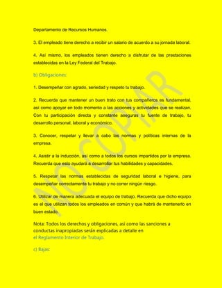 Departamento de Recursos Humanos.
3. El empleado tiene derecho a recibir un salario de acuerdo a su jornada laboral.
4. Así mismo, los empleados tienen derecho a disfrutar de las prestaciones
establecidas en la Ley Federal del Trabajo.
b) Obligaciones:
1. Desempeñar con agrado, seriedad y respeto tu trabajo.
2. Recuerda que mantener un buen trato con tus compañeros es fundamental,
así como apoyar en todo momento a las acciones y actividades que se realizan.
Con tu participación directa y constante aseguras tu fuente de trabajo, tu
desarrollo personal, laboral y económico.
3. Conocer, respetar y llevar a cabo las normas y políticas internas de la
empresa.
4. Asistir a la inducción, así como a todos los cursos impartidos por la empresa.
Recuerda que esto ayudará a desarrollar tus habilidades y capacidades.
5. Respetar las normas establecidas de seguridad laboral e higiene, para
desempeñar correctamente tu trabajo y no correr ningún riesgo.
6. Utilizar de manera adecuada el equipo de trabajo. Recuerda que dicho equipo
es el que utilizan todos los empleados en común y que habrá de mantenerlo en
buen estado.
Nota: Todos los derechos y obligaciones, así como las sanciones a
conductas inapropiadas serán explicadas a detalle en
el Reglamento Interior de Trabajo.
c) Bajas:
 