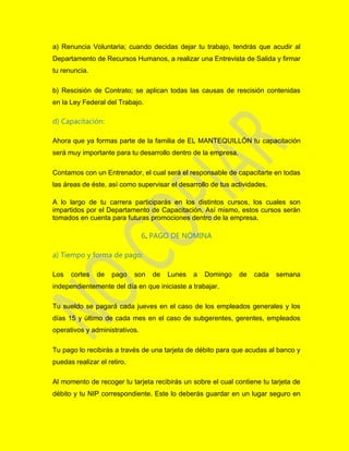 a) Renuncia Voluntaria; cuando decidas dejar tu trabajo, tendrás que acudir al
Departamento de Recursos Humanos, a realizar una Entrevista de Salida y firmar
tu renuncia.
b) Rescisión de Contrato; se aplican todas las causas de rescisión contenidas
en la Ley Federal del Trabajo.
d) Capacitación:
Ahora que ya formas parte de la familia de EL MANTEQUILLÓN tu capacitación
será muy importante para tu desarrollo dentro de la empresa.
Contamos con un Entrenador, el cual será el responsable de capacitarte en todas
las áreas de éste, así como supervisar el desarrollo de tus actividades.
A lo largo de tu carrera participarás en los distintos cursos, los cuales son
impartidos por el Departamento de Capacitación. Así mismo, estos cursos serán
tomados en cuenta para futuras promociones dentro de la empresa.
6. PAGO DE NÓMINA
a) Tiempo y forma de pago:
Los cortes de pago son de Lunes a Domingo de cada semana
independientemente del día en que iniciaste a trabajar.
Tu sueldo se pagará cada jueves en el caso de los empleados generales y los
días 15 y último de cada mes en el caso de subgerentes, gerentes, empleados
operativos y administrativos.
Tu pago lo recibirás a través de una tarjeta de débito para que acudas al banco y
puedas realizar el retiro.
Al momento de recoger tu tarjeta recibirás un sobre el cual contiene tu tarjeta de
débito y tu NIP correspondiente. Este lo deberás guardar en un lugar seguro en
 