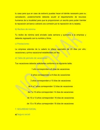 tu casa para que en caso de extravío puedas hacer el trámite necesario para su
cancelación, posteriormente deberás acudir al departamento de recursos
humanos de tu localidad para que te proporcionen un escrito para poder tramitar
la reposición (el banco cobrará una comisión por la reposición de tu tarjeta).
b) Recibos de nómina
Tu recibo de nómina será enviado cada semana y quincena a la empresa y
deberás regresarlo con tu nombre y firma.
c) Prestaciones:
La empresa además de tu salario te ofrece aguinaldo de 20 días por año,
vacaciones y prima vacacional establecidas por ley.
d) Tabla de período de vacaciones:
Tus vacaciones deberás solicitarlas conforme a la siguiente tabla:
1 año corresponden a 6 días de vacaciones
2 años corresponden a 8 días de vacaciones
3 años corresponden a 10 días de vacaciones
de 4 a 7 años corresponden 12 días de vacaciones
de 7 a 10 años corresponden 14 días de vacaciones
de 10 a 13 años corresponden 16 días de vacaciones
de 13 a 16 años corresponden 18 días de vacaciones
7. SEGURIDAD SOCIAL
a) Seguro social:
 