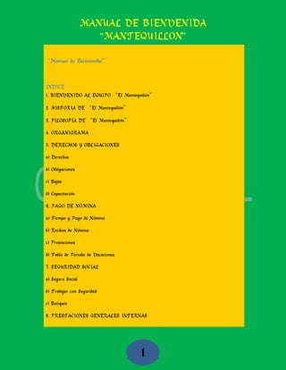 MANUAL DE BIENVENIDA
“MANTEQUILLON”
1
“Manual de Bienvenida”
INDICE
1. BIENVENIDO AL EQUIPO “El Mantequillón”
2. HISTORIA DE “El Mantequillón”
3. FILOSOFÍA DE “El Mantequillón”
4. ORGANIGRAMA
5. DERECHOS Y OBLIGACIONES
a) Derechos
b) Obligaciones
c) Bajas
d) Capacitación
6. PAGO DE NÓMINA
a) Tiempo y Pago de Nómina
b) Recibos de Nómina
c) Prestaciones
d) Tabla de Periodo de Vacaciones
7. SEGURIDAD SOCIAL
a) Seguro Social
b) Trabajar con Seguridad
c) Botiquín
8. PRESTACIONES GENERALES INTERNAS
 