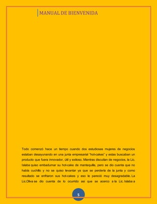 MANUAL DE BIENVENIDA
5
Todo comenzó hace un tiempo cuando dos estudiosas mujeres de negocios
estaban desayunando en una junta empresarial “hot-cakes” y estas buscaban un
producto que fuera innovador, útil y exitoso. Mientras discutían de negocios, la Lic.
Islaba quiso embadurnar su hot-cake de mantequilla, pero se dio cuenta que no
había cuchillo y no se quiso levantar ya que se perdería de la junta y como
resultado se enfriaron sus hot-cakes y eso le pareció muy desagradable. La
Lic.Oliva se dio cuenta de lo ocurrido asi que se acerco a la Lic. Islaba a
 