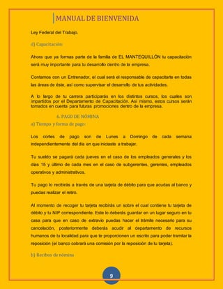 MANUAL DE BIENVENIDA
9
Ley Federal del Trabajo.
d) Capacitación:
Ahora que ya formas parte de la familia de EL MANTEQUILLÓN tu capacitación
será muy importante para tu desarrollo dentro de la empresa.
Contamos con un Entrenador, el cual será el responsable de capacitarte en todas
las áreas de éste, así como supervisar el desarrollo de tus actividades.
A lo largo de tu carrera participarás en los distintos cursos, los cuales son
impartidos por el Departamento de Capacitación. Así mismo, estos cursos serán
tomados en cuenta para futuras promociones dentro de la empresa.
6. PAGO DE NÓMINA
a) Tiempo y forma de pago:
Los cortes de pago son de Lunes a Domingo de cada semana
independientemente del día en que iniciaste a trabajar.
Tu sueldo se pagará cada jueves en el caso de los empleados generales y los
días 15 y último de cada mes en el caso de subgerentes, gerentes, empleados
operativos y administrativos.
Tu pago lo recibirás a través de una tarjeta de débito para que acudas al banco y
puedas realizar el retiro.
Al momento de recoger tu tarjeta recibirás un sobre el cual contiene tu tarjeta de
débito y tu NIP correspondiente. Este lo deberás guardar en un lugar seguro en tu
casa para que en caso de extravío puedas hacer el trámite necesario para su
cancelación, posteriormente deberás acudir al departamento de recursos
humanos de tu localidad para que te proporcionen un escrito para poder tramitar la
reposición (el banco cobrará una comisión por la reposición de tu tarjeta).
b) Recibos de nómina
 