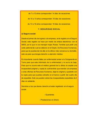 de 7 a 10 años corresponden 14 días de vacaciones
de 10 a 13 años corresponden 16 días de vacaciones
de 13 a 16 años corresponden 18 días de vacaciones
7. SEGURIDAD SOCIAL
a) Seguro social:
Desde el primer día de ingreso a la empresa, se te registra en el Seguro
Social, este registro se hace por medio de enlace electrónico con el
IMSS, por lo que no se manejan hojas Rosas. Tendrás que pedir una
carta patronal (la cual se elabora en el Depto. De Recursos Humanos),
para que te puedas dar de alta en la clínica más cercana a tu domicilio,
esto es para que tengas derecho a atención médica.
Es importante cuando faltes por enfermedad avisar a tu Subgerente en
Turno para que este informado de tu enfermedad y no se te de baja.
Para que no ocurra esto el médico general de tu clínica te expide una
incapacidad (original y copia) la cuál tendrás que mandar a la empresa
o a las oficinas de Recursos Humanos, dejar la original y quedarte con
la copia para que puedas cobrarla en el banco a partir del cuarto día
de expedida. Solo se pueden cobrar las incapacidades expedidas de 4
días en adelante.
Servicios a los que tienes derecho al estar registrado en el seguro
social:
- Guarderías
- Prestaciones en dinero
 