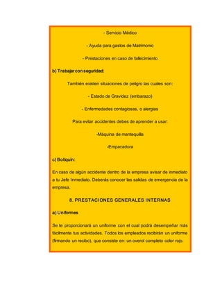 - Servicio Médico
- Ayuda para gastos de Matrimonio
- Prestaciones en caso de fallecimiento
b) Trabajar con seguridad:
También existen situaciones de peligro las cuales son:
- Estado de Gravidez (embarazo)
- Enfermedades contagiosas, o alergias
Para evitar accidentes debes de aprender a usar:
-Máquina de mantequilla
-Empacadora
c) Botiquín:
En caso de algún accidente dentro de la empresa avisar de inmediato
a tu Jefe Inmediato. Deberás conocer las salidas de emergencia de la
empresa.
8. PRESTACIONES GENERALES INTERNAS
a) Uniformes
Se te proporcionará un uniforme con el cual podrá desempeñar más
fácilmente tus actividades. Todos los empleados recibirán un uniforme
(firmando un recibo), que consiste en: un overol completo color rojo.
 