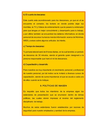 b) El cuarto de descanso
Este cuarto esta acondicionado para los descansos, ya que en el se
encuentra el comedor, los lockers en donde podrás dejar tus
mochilas, la TV y Videos de entrenamiento que te pasara tu entrenador
para que tengas un mejor conocimiento y desempeño para tu trabajo,
y por último también se encuentran los tableros informativos en donde
personal de recursos humanos manda información acerca de Nóminas,
IMSS y avisos sobre algunos artículos de interés.
c) Tiempo de descanso:
Tu jornada laboral será de 8 horas diarias, en la cual tendrás un período
de descanso de 30 minutos, siendo el gerente quien designará a la
persona responsable que hará el rol de descansos.
d) Capacitación y desarrollo
Para nosotros es muy importante el crecimiento personal y profesional
de nuestro personal, por tal motivo se te invitará a diversos cursos de
capacitación, siendo de suma importancia el que se acuda a cada uno
de ellos cuando se te indique.
9. POLÍTICAS DE IMAGEN
Es requisito que todos los miembros de la empresa sigan los
estándares de presentación que se enumeran dentro de dichas
políticas, las cuales vienen impresas al reverso del reglamento
disciplinario de trabajo.
Muchos de estos estándares fueron establecidos por razones de
seguridad para nuestro empleados y sanidad de la empresa.
 