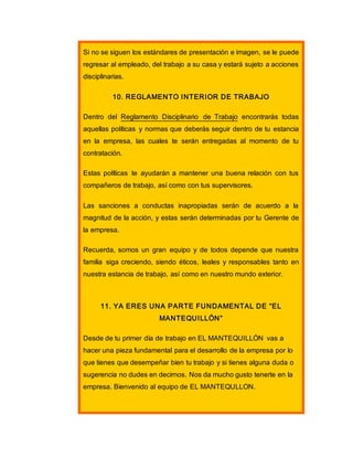 Si no se siguen los estándares de presentación e imagen, se le puede
regresar al empleado, del trabajo a su casa y estará sujeto a acciones
disciplinarias.
10. REGLAMENTO INTERIOR DE TRABAJO
Dentro del Reglamento Disciplinario de Trabajo encontrarás todas
aquellas políticas y normas que deberás seguir dentro de tu estancia
en la empresa, las cuales te serán entregadas al momento de tu
contratación.
Estas políticas te ayudarán a mantener una buena relación con tus
compañeros de trabajo, así como con tus supervisores.
Las sanciones a conductas inapropiadas serán de acuerdo a la
magnitud de la acción, y estas serán determinadas por tu Gerente de
la empresa.
Recuerda, somos un gran equipo y de todos depende que nuestra
familia siga creciendo, siendo éticos, leales y responsables tanto en
nuestra estancia de trabajo, así como en nuestro mundo exterior.
11. YA ERES UNA PARTE FUNDAMENTAL DE “EL
MANTEQUILLÓN”
Desde de tu primer día de trabajo en EL MANTEQUILLÓN vas a
hacer una pieza fundamental para el desarrollo de la empresa por lo
que tienes que desempeñar bien tu trabajo y si tienes alguna duda o
sugerencia no dudes en decirnos. Nos da mucho gusto tenerte en la
empresa. Bienvenido al equipo de EL MANTEQULLON.
 