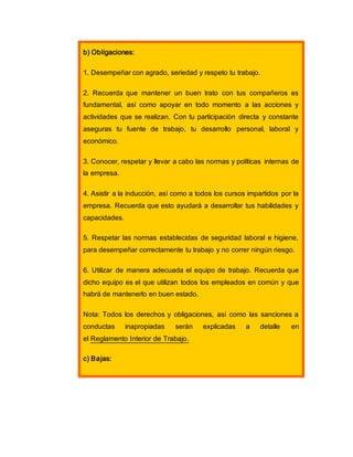 b) Obligaciones:
1. Desempeñar con agrado, seriedad y respeto tu trabajo.
2. Recuerda que mantener un buen trato con tus compañeros es
fundamental, así como apoyar en todo momento a las acciones y
actividades que se realizan. Con tu participación directa y constante
aseguras tu fuente de trabajo, tu desarrollo personal, laboral y
económico.
3. Conocer, respetar y llevar a cabo las normas y políticas internas de
la empresa.
4. Asistir a la inducción, así como a todos los cursos impartidos por la
empresa. Recuerda que esto ayudará a desarrollar tus habilidades y
capacidades.
5. Respetar las normas establecidas de seguridad laboral e higiene,
para desempeñar correctamente tu trabajo y no correr ningún riesgo.
6. Utilizar de manera adecuada el equipo de trabajo. Recuerda que
dicho equipo es el que utilizan todos los empleados en común y que
habrá de mantenerlo en buen estado.
Nota: Todos los derechos y obligaciones, así como las sanciones a
conductas inapropiadas serán explicadas a detalle en
el Reglamento Interior de Trabajo.
c) Bajas:
 