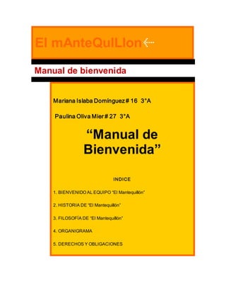 El mAnteQulLlon
Manual de bienvenida
Mariana Islaba Domínguez # 16 3°A
Paulina Oliva Mier # 27 3°A
“Manual de
Bienvenida”
INDICE
1. BIENVENIDO AL EQUIPO “El Mantequillón”
2. HISTORIA DE “El Mantequillón”
3. FILOSOFÍA DE “El Mantequillón”
4. ORGANIGRAMA
5. DERECHOS Y OBLIGACIONES
 