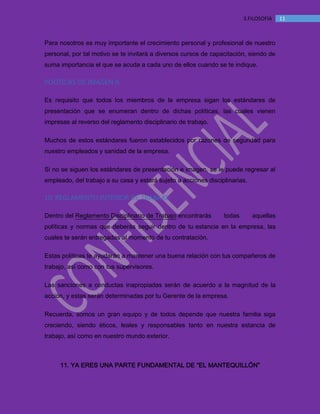 MANUAL DE BIENVENIDA EL MANTEQUILLON
113.FILOSOFÍA
Para nosotros es muy importante el crecimiento personal y profesional de nuestro
personal, por tal motivo se te invitará a diversos cursos de capacitación, siendo de
suma importancia el que se acuda a cada uno de ellos cuando se te indique.
POLÍTICAS DE IMAGEN 9.
Es requisito que todos los miembros de la empresa sigan los estándares de
presentación que se enumeran dentro de dichas políticas, las cuales vienen
impresas al reverso del reglamento disciplinario de trabajo.
Muchos de estos estándares fueron establecidos por razones de seguridad para
nuestro empleados y sanidad de la empresa.
Si no se siguen los estándares de presentación e imagen, se le puede regresar al
empleado, del trabajo a su casa y estará sujeto a acciones disciplinarias.
10. REGLAMENTO INTERIOR DE TRABAJO
Dentro del Reglamento Disciplinario de Trabajo encontrarás todas aquellas
políticas y normas que deberás seguir dentro de tu estancia en la empresa, las
cuales te serán entregadas al momento de tu contratación.
Estas políticas te ayudarán a mantener una buena relación con tus compañeros de
trabajo, así como con tus supervisores.
Las sanciones a conductas inapropiadas serán de acuerdo a la magnitud de la
acción, y estas serán determinadas por tu Gerente de la empresa.
Recuerda, somos un gran equipo y de todos depende que nuestra familia siga
creciendo, siendo éticos, leales y responsables tanto en nuestra estancia de
trabajo, así como en nuestro mundo exterior.
11. YA ERES UNA PARTE FUNDAMENTAL DE “EL MANTEQUILLÓN”
 