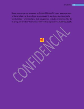 MANUAL DE BIENVENIDA EL MANTEQUILLON
123.FILOSOFÍA
Desde de tu primer día de trabajo en EL MANTEQUILLÓN vas a hacer una pieza
fundamental para el desarrollo de la empresa por lo que tienes que desempeñar
bien tu trabajo y si tienes alguna duda o sugerencia no dudes en decirnos. Nos da
mucho gusto tenerte en la empresa. Bienvenido al equipo de EL MANTEQULLON.
 