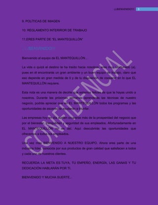 MANUAL DE BIENVENIDA EL MANTEQUILLON
3¡¡¡BIENVENIDO!!!
9. POLÍTICAS DE IMAGEN
10. REGLAMENTO INTERIROR DE TRABAJO
11.ERES PARTE DE “EL MANTEQUILLÓN”
¡¡¡BIENVENIDO!!!
Bienvenido al equipo de EL MANTEQUILLÓN…
La vida o quizá el destino te ha traído hacia nosotros, eres muy afortunado (a),
pues en él encontrarás un gran ambiente y un buen equipo de trabajo, claro que
eso depende en gran medida de ti y de tu disposición de cooperar en lo que EL
MANTEQUILLÓN requiere.
Esta nota es una manera de decirte que estamos felices de que te hayas unido a
nosotros. Durante las próximas semanas aprenderás las técnicas de nuestro
negocio, podrás apreciar que en EL MANTEQUILLÓN todos los programas y las
oportunidades de ascenso te ayudarán a triunfar.
Las empresas hoy en día suelen ocuparse más de la prosperidad del negocio que
por el bienestar, tranquilidad y seguridad de sus empleados. Afortunadamente en
EL MANTEQUILLÓN no es así. Aquí descubrirás las oportunidades que
ofrecemos a todos los empleados.
Una vez más BIENVENIDO A NUESTRO EQUIPO. Ahora eres parte de una
industria líder, conocida por sus productos de gran calidad que satisfacen a todos
y cada uno de nuestros clientes.
RECUERDA: LA META ES TUYA, TU EMPEÑO, ENERGÍA, LAS GANAS Y TU
DEDICACIÓN HABLARÁN POR TI.
BIENVENIDO Y MUCHA SUERTE...
 