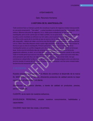 MANUAL DE BIENVENIDA EL MANTEQUILLON
43.FILOSOFÍA
ATENTAMENTE.
Dpto. Recursos Humanos
2.HISTORIA DE EL MANTEQUILLÒN
Todo comenzó hace un tiempo cuando dos estudiosas mujeres de negocios estaban desayunando
en una junta empresarial “hot-cakes” y estas buscaban un producto que fuera innovador, útil y
exitoso. Mientras discutían de negocios, la Lic. Islaba quiso embadurnar su hot-cake de
mantequilla, pero se dio cuenta que no había cuchillo y no se quiso levantar ya que se perdería de
la junta y como resultado se enfriaron sus hot-cakes y eso le pareció muy desagradable. La
Lic. Oliva se dio cuenta de lo ocurrido asi que se acerco a la Lic. Islaba a preguntarle que ocurría y
ella respondió: - debería de haber una forma mas fácil de aplicar la mantequilla. Y eso hizo pensar
a la Lic. Oliva. Unos días después volvió a pasar algo parecido y se les ocurrió la idea de innovar la
forma en que se unta la mantequilla. Primero pensaron en hacer que el contenedor de la
mantequilla tuviera un cuchillo integrado pero iba a ser lo mismo ya que el cuchillo se tenia que
lavar. Se les ocurrió la brillante idea de contener la mantequilla en un envase en forma de
pegamento adhesivo, es decir, en un tubo del cual va saliendo la mantequilla cuando le das vuelta.
Todo el mundo pensó que esta era una descabellada idea; algunos pensaron que sería mala idea,
otros pensaron que esto iba a ser algo loco pero innovador y que iba a tener éxito. Asi que
comenzaron a desarrollar la idea a costa de todas las criticas y lo que empezó como una idea loca
terminó siendo el invento del año. Todo el mundo la quería comprar y así fue como rompió todas
las barreras de innovación y del mercado.
3.FILOSOFÍA
Nuestra empresa esta basada en la Misión de contribuir al desarrollo de la marca
EL MANTEQUILLÓN en México, ofreciendo productos de calidad siendo la mejor
opción para el consumidor; el cliente.
Satisfacción de nuestros clientes, a través de calidad en productos, precios,
servicio e imagen.
CLIENTE; es la razón de nuestros esfuerzos.
EXCELENCIA PERSONAL; ampliar nuestros conocimientos, habilidades y
capacidades.
CALIDAD; hacer bien las cosas, a la primera.
 
