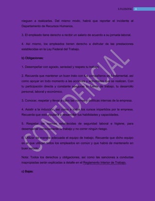 MANUAL DE BIENVENIDA EL MANTEQUILLON
63.FILOSOFÍA
nieguen a realizarlas. Del mismo modo, habrá que reportar el incidente al
Departamento de Recursos Humanos.
3. El empleado tiene derecho a recibir un salario de acuerdo a su jornada laboral.
4. Así mismo, los empleados tienen derecho a disfrutar de las prestaciones
establecidas en la Ley Federal del Trabajo.
b) Obligaciones:
1. Desempeñar con agrado, seriedad y respeto tu trabajo.
2. Recuerda que mantener un buen trato con tus compañeros es fundamental, así
como apoyar en todo momento a las acciones y actividades que se realizan. Con
tu participación directa y constante aseguras tu fuente de trabajo, tu desarrollo
personal, laboral y económico.
3. Conocer, respetar y llevar a cabo las normas y políticas internas de la empresa.
4. Asistir a la inducción, así como a todos los cursos impartidos por la empresa.
Recuerda que esto ayudará a desarrollar tus habilidades y capacidades.
5. Respetar las normas establecidas de seguridad laboral e higiene, para
desempeñar correctamente tu trabajo y no correr ningún riesgo.
6. Utilizar de manera adecuada el equipo de trabajo. Recuerda que dicho equipo
es el que utilizan todos los empleados en común y que habrá de mantenerlo en
buen estado.
Nota: Todos los derechos y obligaciones, así como las sanciones a conductas
inapropiadas serán explicadas a detalle en el Reglamento Interior de Trabajo.
c) Bajas:
 