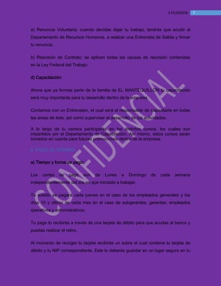 MANUAL DE BIENVENIDA EL MANTEQUILLON
73.FILOSOFÍA
a) Renuncia Voluntaria; cuando decidas dejar tu trabajo, tendrás que acudir al
Departamento de Recursos Humanos, a realizar una Entrevista de Salida y firmar
tu renuncia.
b) Rescisión de Contrato; se aplican todas las causas de rescisión contenidas
en la Ley Federal del Trabajo.
d) Capacitación:
Ahora que ya formas parte de la familia de EL MANTEQUILLÓN tu capacitación
será muy importante para tu desarrollo dentro de la empresa.
Contamos con un Entrenador, el cual será el responsable de capacitarte en todas
las áreas de éste, así como supervisar el desarrollo de tus actividades.
A lo largo de tu carrera participarás en los distintos cursos, los cuales son
impartidos por el Departamento de Capacitación. Así mismo, estos cursos serán
tomados en cuenta para futuras promociones dentro de la empresa.
6. PAGO DE NÓMINA
a) Tiempo y forma de pago:
Los cortes de pago son de Lunes a Domingo de cada semana
independientemente del día en que iniciaste a trabajar.
Tu sueldo se pagará cada jueves en el caso de los empleados generales y los
días 15 y último de cada mes en el caso de subgerentes, gerentes, empleados
operativos y administrativos.
Tu pago lo recibirás a través de una tarjeta de débito para que acudas al banco y
puedas realizar el retiro.
Al momento de recoger tu tarjeta recibirás un sobre el cual contiene tu tarjeta de
débito y tu NIP correspondiente. Este lo deberás guardar en un lugar seguro en tu
 